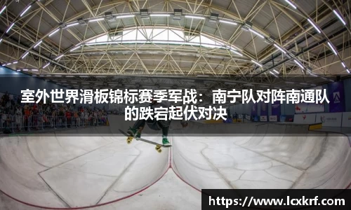 室外世界滑板锦标赛季军战：南宁队对阵南通队的跌宕起伏对决