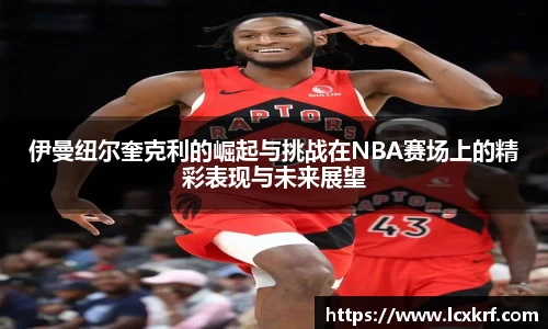 伊曼纽尔奎克利的崛起与挑战在NBA赛场上的精彩表现与未来展望